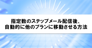 指定数のステップメール配信後、自動的に他のプランに移動させる方法