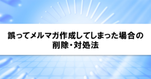 誤ってメルマガ作成してしまった場合の削除・対処法