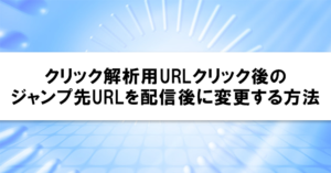 クリック解析用URLクリック後のジャンプ先URLを配信後に変更する方法