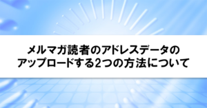 メルマガ読者のアドレスデータのアップロードする2つの方法について