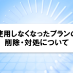 使用しなくなったプランの削除・対処について