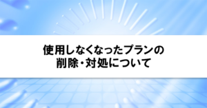 使用しなくなったプランの削除・対処について