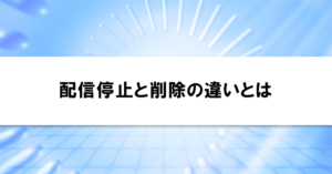 配信停止と削除の違いとは