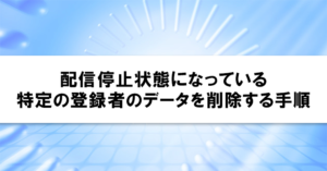 配信停止状態になっている特定の登録者のデータを削除する手順